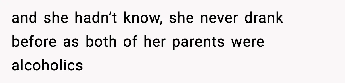 and she hadn’t know, she never drank before as both of her parents were alcoholics