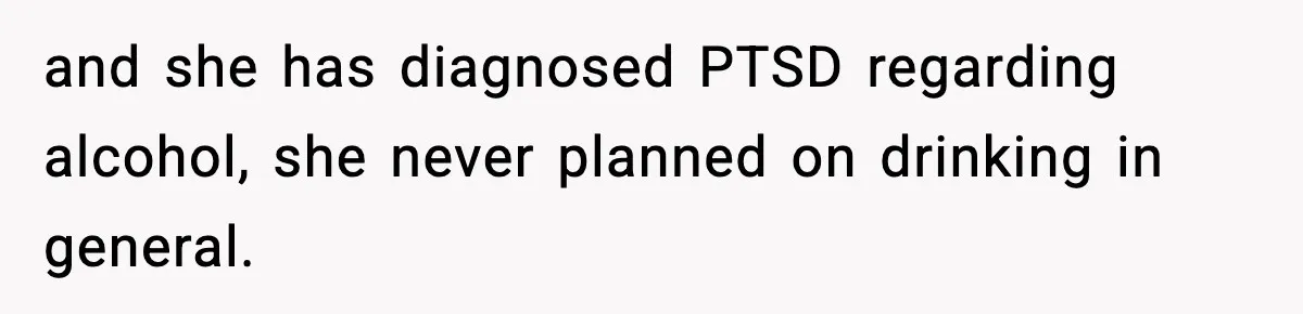 and she has diagnosed PTSD regarding alcohol, she never planned on drinking in general.
