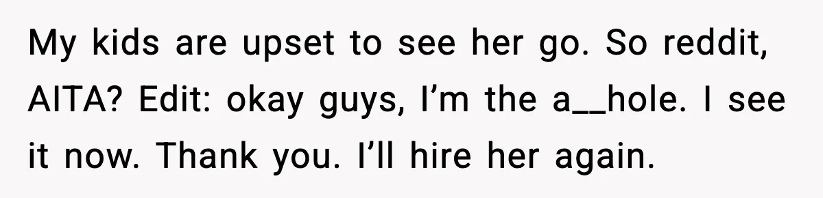 My kids are upset to see her go. So reddit, AITA? Edit: okay guys, I’m the a__hole. I see it now. Thank you. I’ll hire her again.