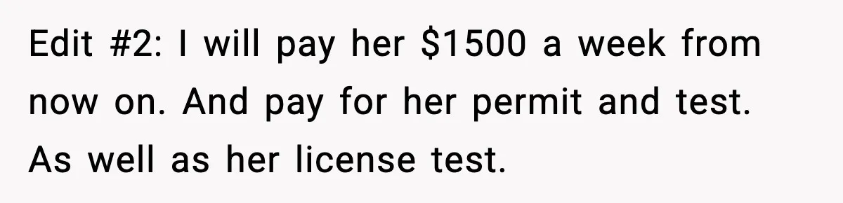 Edit #2: I will pay her $1500 a week from now on. And pay for her permit and test. As well as her license test.