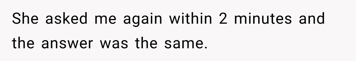 She asked me again within 2 minutes and the answer was the same.