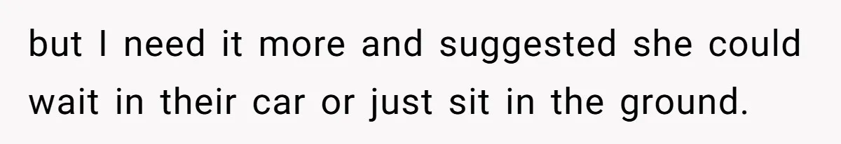 but I need it more and suggested she could wait in their car or just sit in the ground.