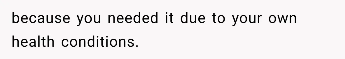 because you needed it due to your own health conditions.