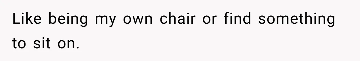 Like being my own chair or find something to sit on.