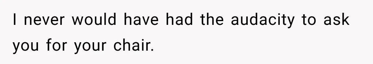 I never would have had the audacity to ask you for your chair.