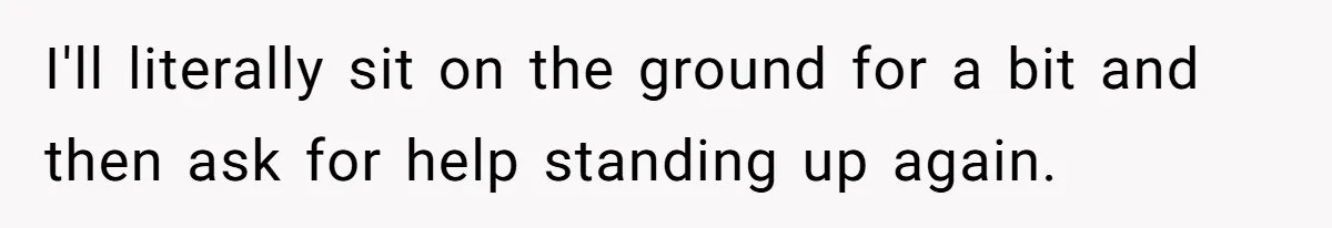 I'll literally sit on the ground for a bit and then ask for help standing up again.