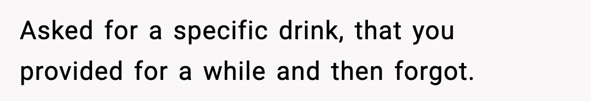Asked for a specific drink, that you provided for a while and then forgot.