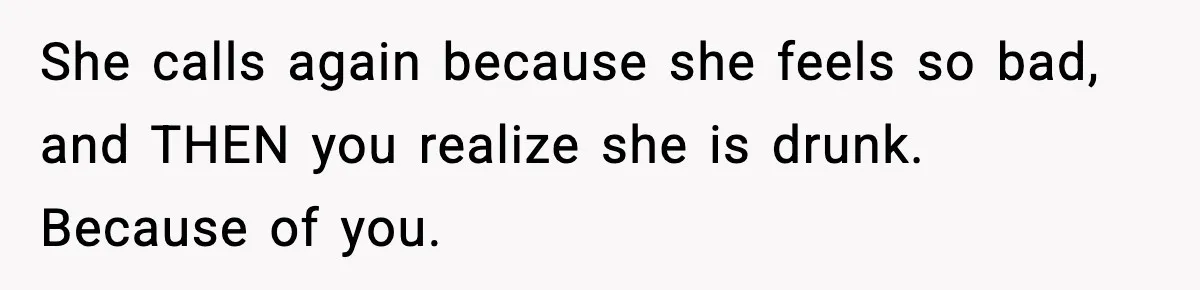She calls again because she feels so bad, and THEN you realize she is drunk. Because of you.