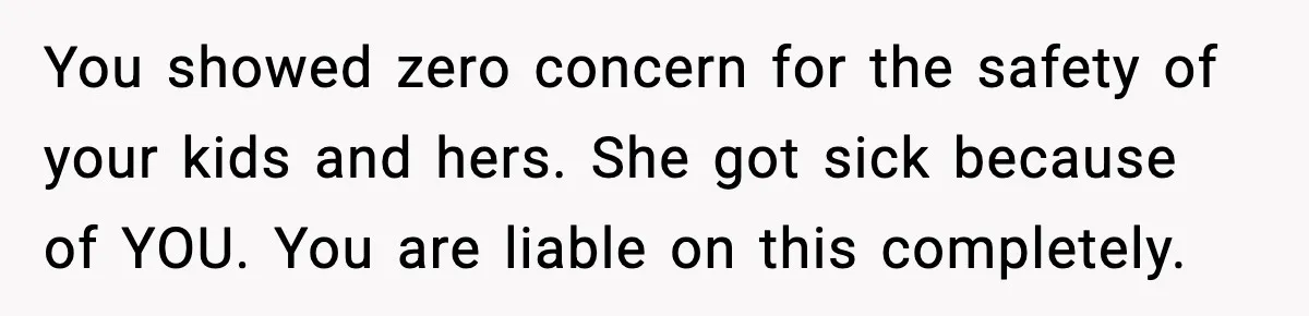 You showed zero concern for the safety of your kids and hers. She got sick because of YOU. You are liable on this completely.