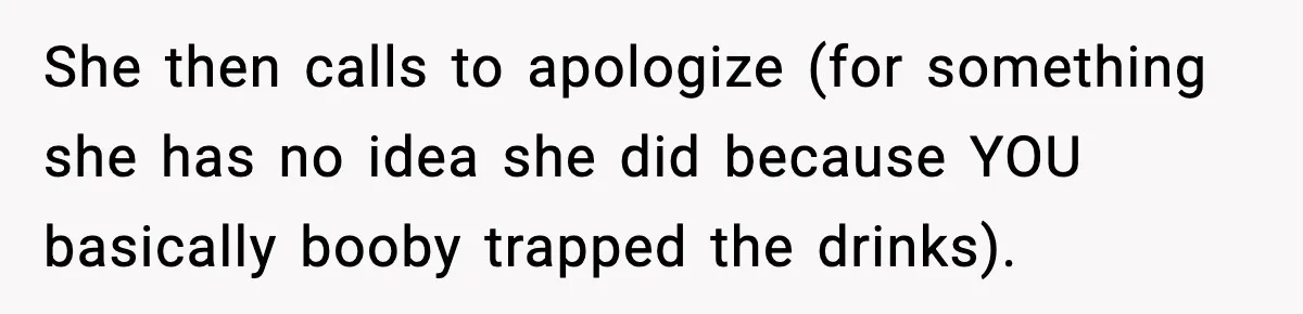 She then calls to apologize (for something she has no idea she did because YOU basically booby trapped the drinks).