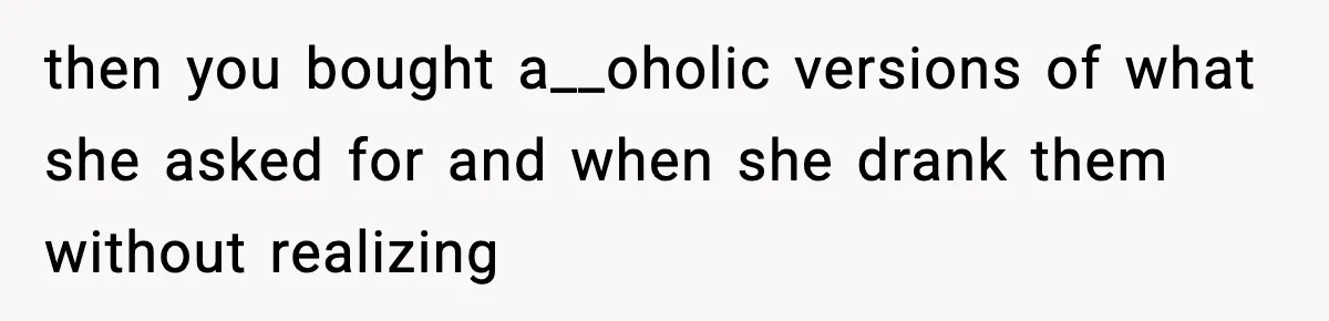 then you bought a__oholic versions of what she asked for and when she drank them without realizing