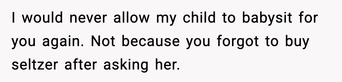 I would never allow my child to babysit for you again. Not because you forgot to buy seltzer after asking her.
