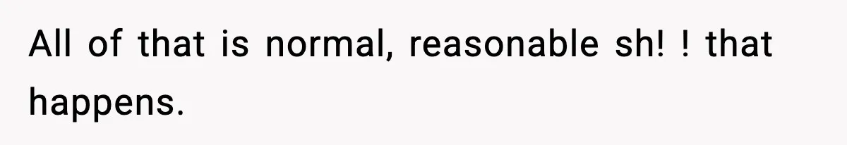 All of that is normal, reasonable sh! ! that happens.