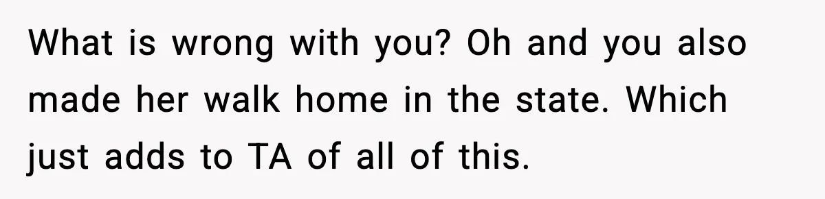 What is wrong with you? Oh and you also made her walk home in the state. Which just adds to TA of all of this.