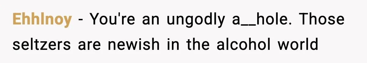 Ehhlnoy − You're an ungodly a__hole. Those seltzers are newish in the alcohol world