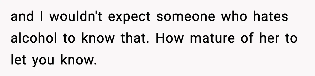 and I wouldn't expect someone who hates alcohol to know that. How mature of her to let you know.