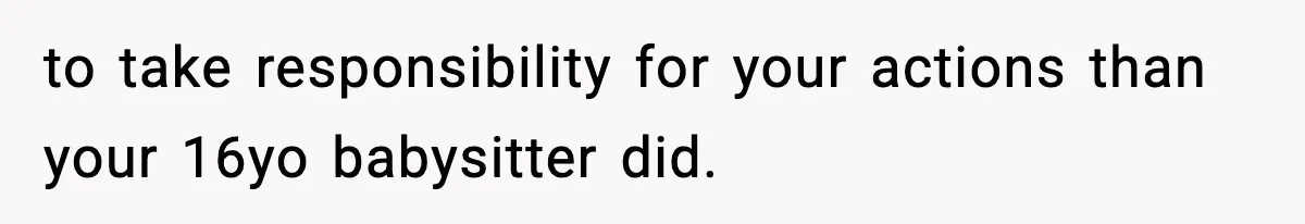 to take responsibility for your actions than your 16yo babysitter did.