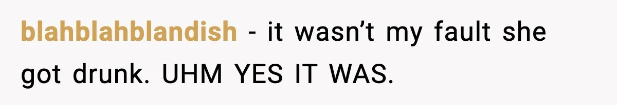 blahblahblandish − it wasn’t my fault she got drunk. UHM YES IT WAS.