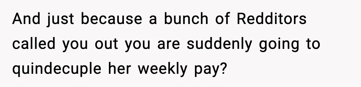 And just because a bunch of Redditors called you out you are suddenly going to quindecuple her weekly pay?