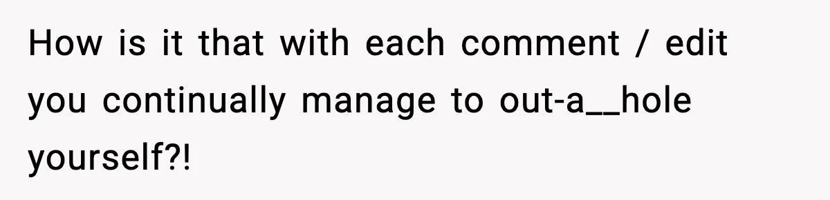 How is it that with each comment / edit you continually manage to out-a__hole yourself?!