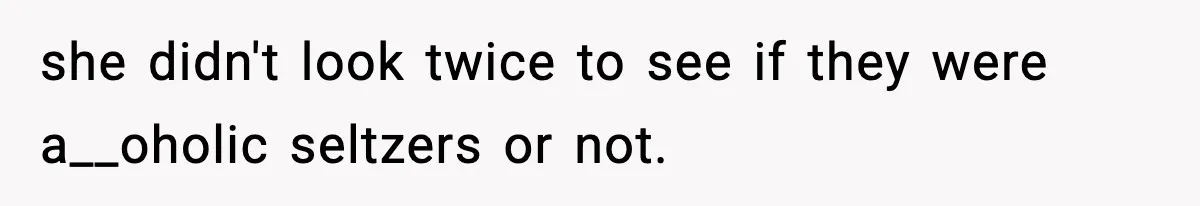 she didn't look twice to see if they were a__oholic seltzers or not.