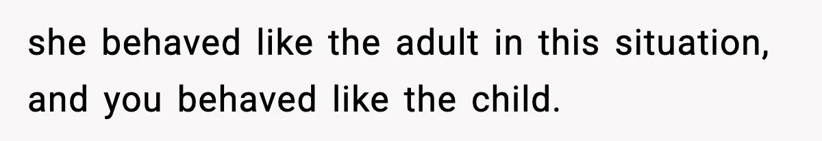 she behaved like the adult in this situation, and you behaved like the child.