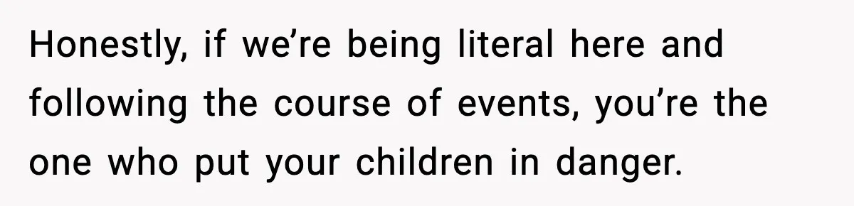 Honestly, if we’re being literal here and following the course of events, you’re the one who put your children in danger.