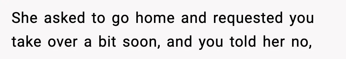 She asked to go home and requested you take over a bit soon, and you told her no,