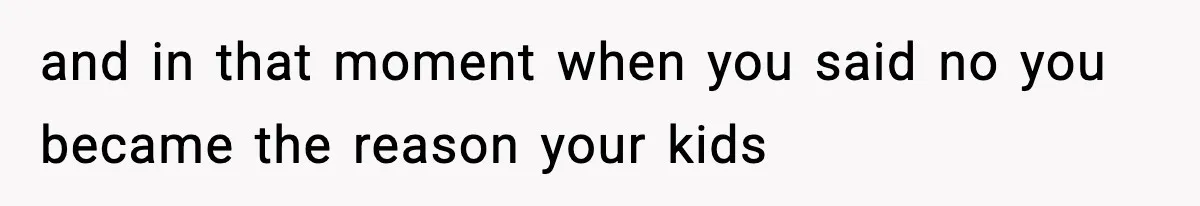 and in that moment when you said no you became the reason your kids