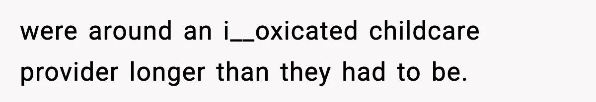 were around an i__oxicated childcare provider longer than they had to be.