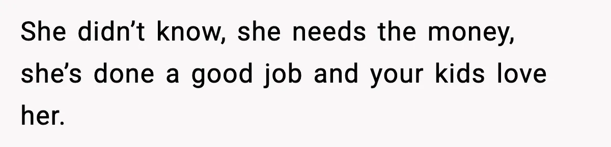 She didn’t know, she needs the money, she’s done a good job and your kids love her.