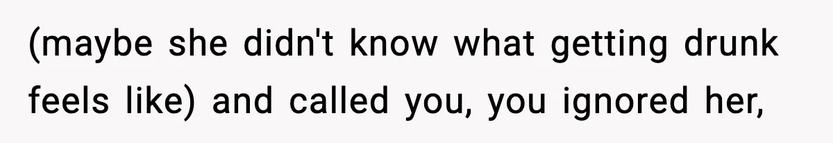 (maybe she didn't know what getting drunk feels like) and called you, you ignored her,