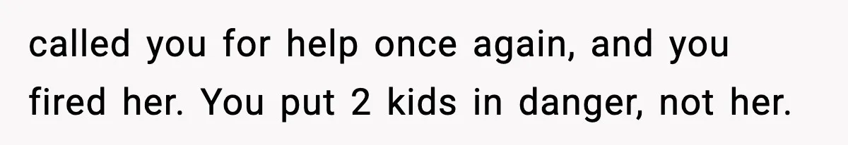 called you for help once again, and you fired her. You put 2 kids in danger, not her.