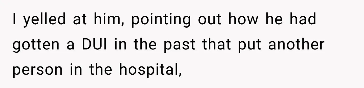 I yelled at him, pointing out how he had gotten a DUI in the past that put another person in the hospital,