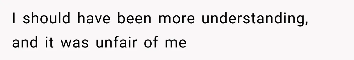 I should have been more understanding, and it was unfair of me