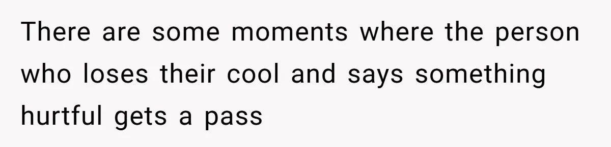 There are some moments where the person who loses their cool and says something hurtful gets a pass