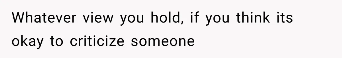 Whatever view you hold, if you think its okay to criticize someone