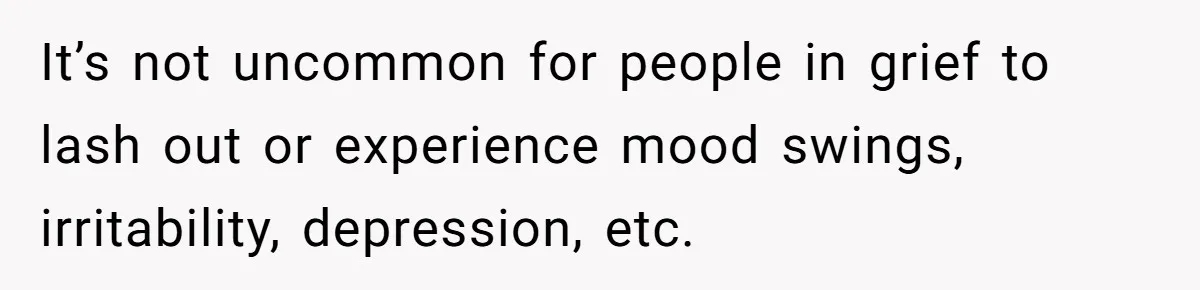 It’s not uncommon for people in grief to lash out or experience mood swings, irritability, depression, etc.