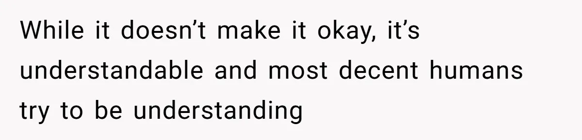 While it doesn’t make it okay, it’s understandable and most decent humans try to be understanding