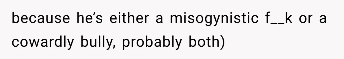 because he’s either a misogynistic f__k or a cowardly bully, probably both)