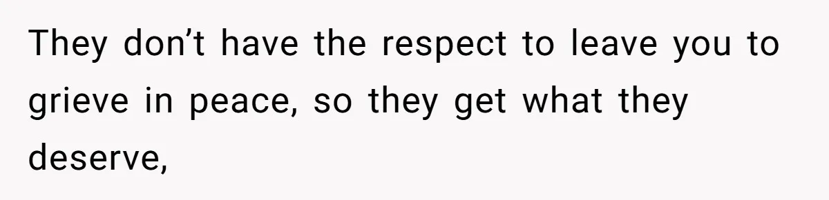 They don’t have the respect to leave you to grieve in peace, so they get what they deserve,