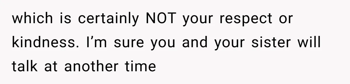 which is certainly NOT your respect or kindness. I’m sure you and your sister will talk at another time