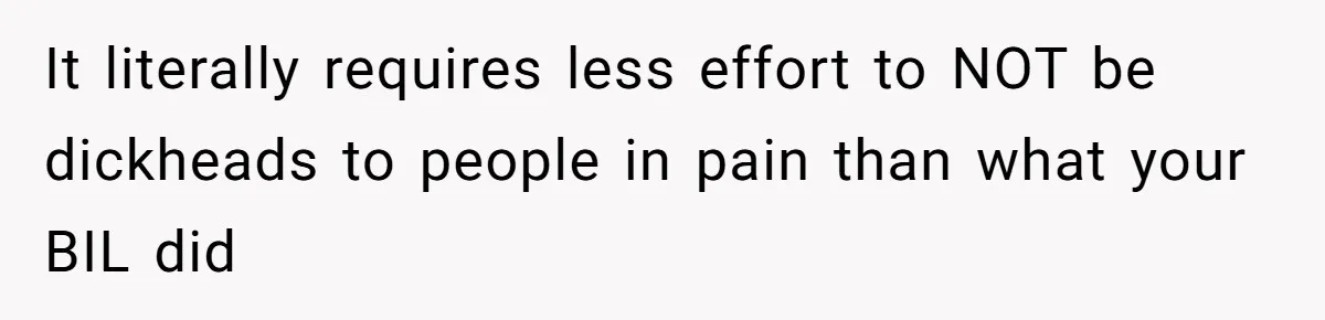 It literally requires less effort to NOT be dickheads to people in pain than what your BIL did