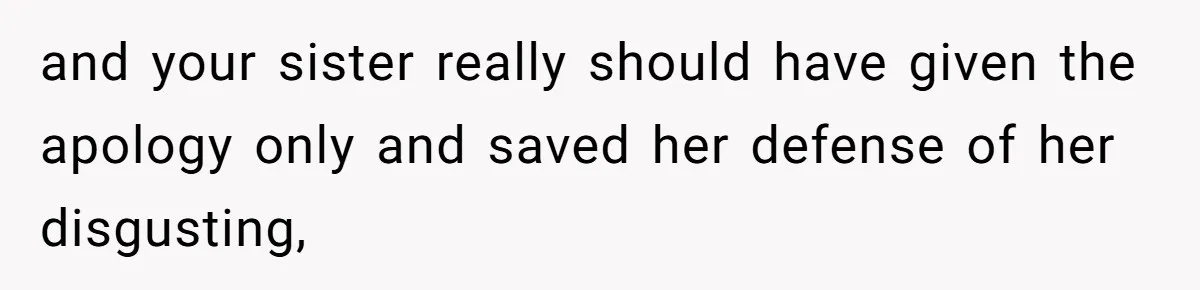 and your sister really should have given the apology only and saved her defense of her disgusting,