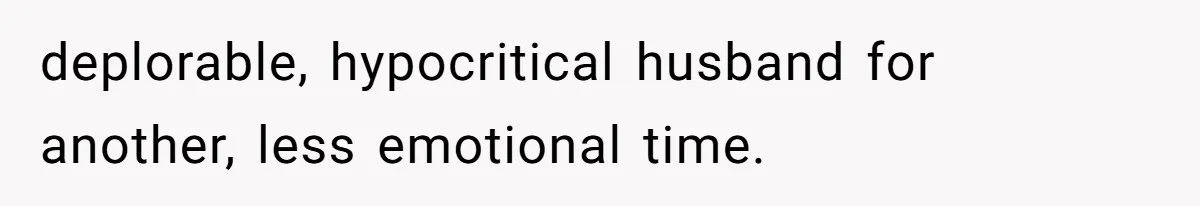 deplorable, hypocritical husband for another, less emotional time.