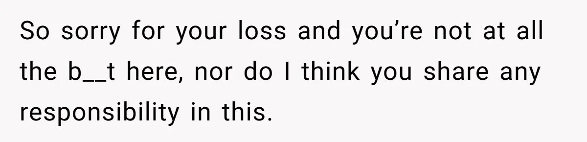 So sorry for your loss and you’re not at all the b__t here, nor do I think you share any responsibility in this.