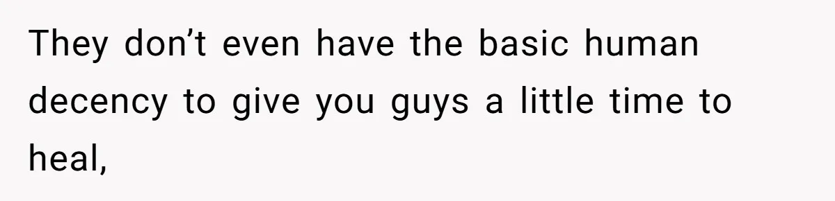 They don’t even have the basic human decency to give you guys a little time to heal,