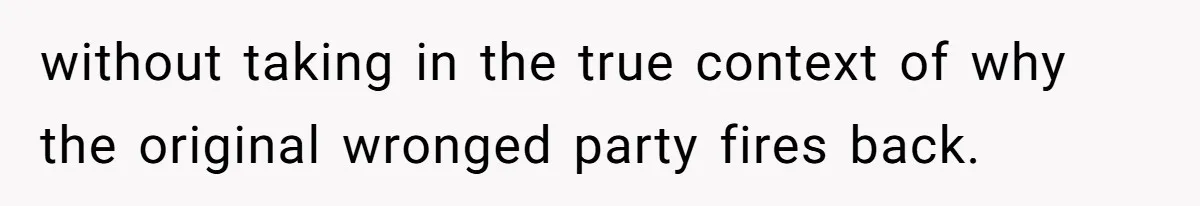 without taking in the true context of why the original wronged party fires back.