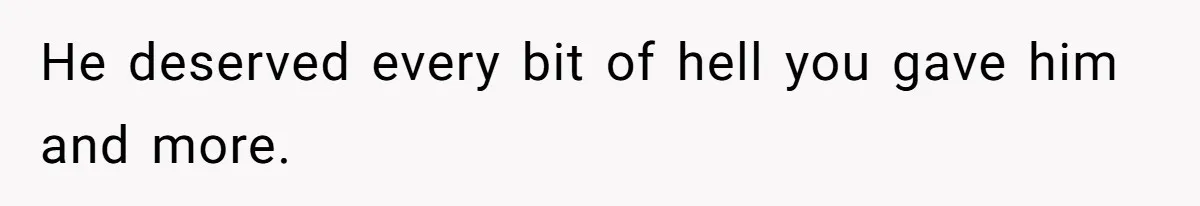 He deserved every bit of hell you gave him and more.