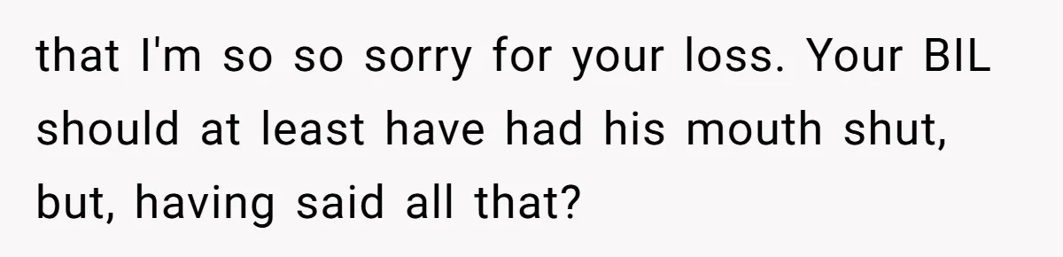 that I'm so so sorry for your loss. Your BIL should at least have had his mouth shut, but, having said all that?